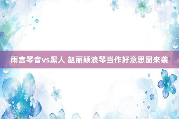 雨宫琴音vs黑人 赵丽颖浪琴当作好意思图来袭