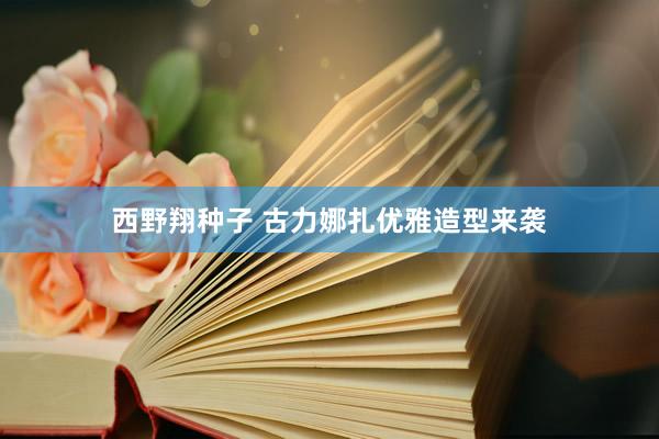 西野翔种子 古力娜扎优雅造型来袭
