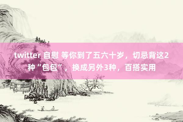 twitter 自慰 等你到了五六十岁，切忌背这2种“包包”，换成另外3种，百搭实用