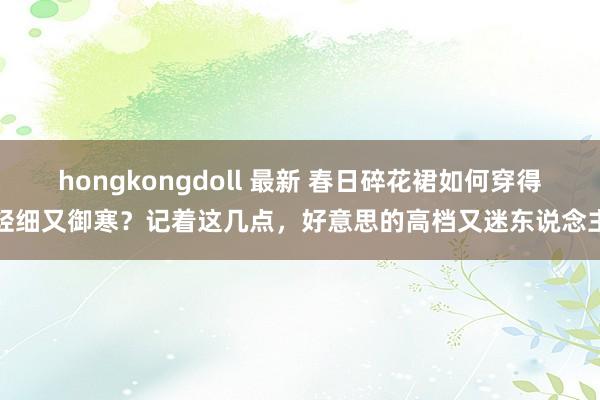 hongkongdoll 最新 春日碎花裙如何穿得轻细又御寒？记着这几点，好意思的高档又迷东说念主