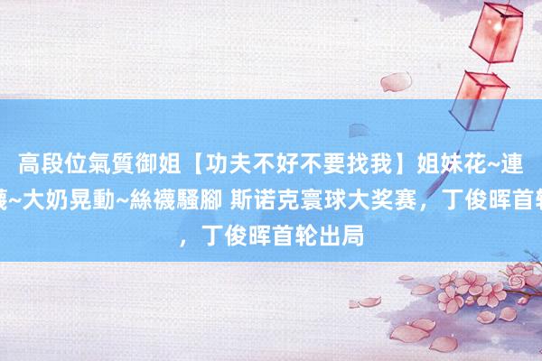 高段位氣質御姐【功夫不好不要找我】姐妹花~連體絲襪~大奶晃動~絲襪騷腳 斯诺克寰球大奖赛，丁俊晖首轮出局