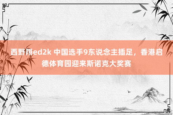 西野翔ed2k 中国选手9东说念主插足，香港启德体育园迎来斯诺克大奖赛
