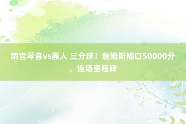 雨宫琴音vs黑人 三分球！詹姆斯糊口50000分，连场里程碑