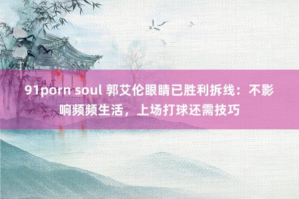 91porn soul 郭艾伦眼睛已胜利拆线：不影响频频生活，上场打球还需技巧