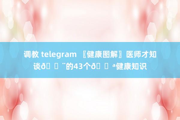 调教 telegram 〖健康图解〗医师才知谈👨的43个💪健康知识