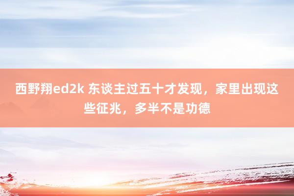 西野翔ed2k 东谈主过五十才发现，家里出现这些征兆，多半不是功德