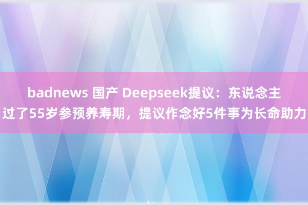 badnews 国产 Deepseek提议：东说念主过了55岁参预养寿期，提议作念好5件事为长命助力