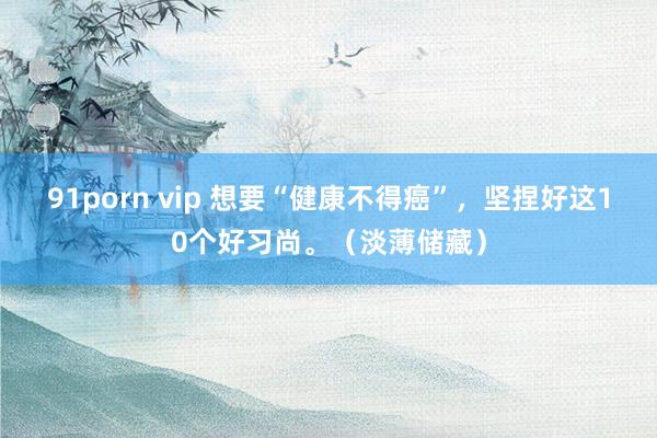 91porn vip 想要“健康不得癌”，坚捏好这10个好习尚。（淡薄储藏）