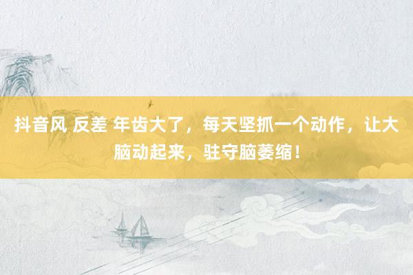 抖音风 反差 年齿大了，每天坚抓一个动作，让大脑动起来，驻守脑萎缩！