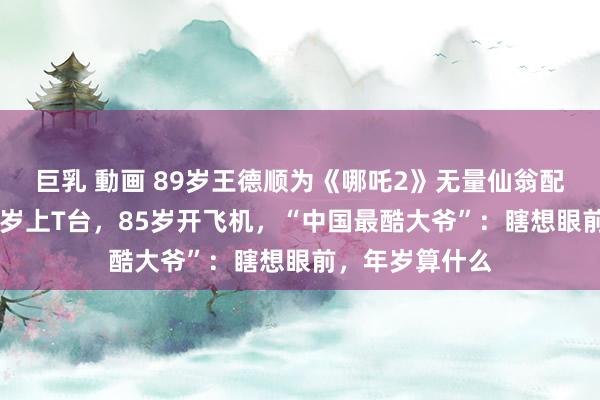 巨乳 動画 89岁王德顺为《哪吒2》无量仙翁配音再爆火！79岁上T台，85岁开飞机，“中国最酷大爷”：瞎想眼前，年岁算什么