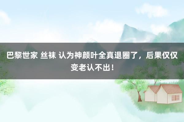 巴黎世家 丝袜 认为神颜叶全真退圈了，后果仅仅变老认不出！