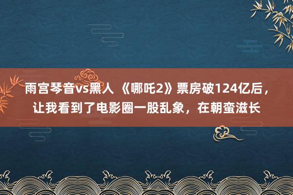 雨宫琴音vs黑人 《哪吒2》票房破124亿后，让我看到了电影圈一股乱象，在朝蛮滋长
