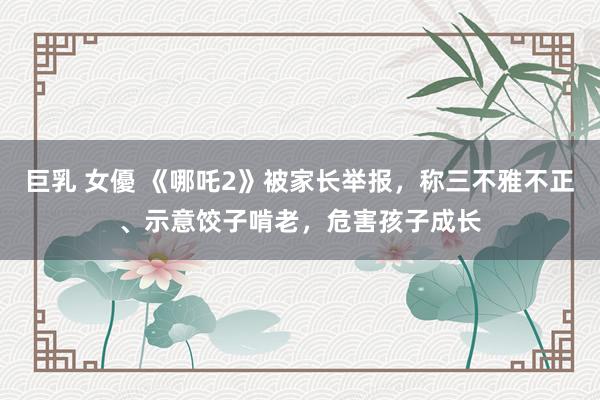 巨乳 女優 《哪吒2》被家长举报，称三不雅不正、示意饺子啃老，危害孩子成长