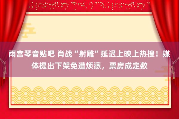 雨宫琴音贴吧 肖战“射雕”延迟上映上热搜！媒体提出下架免遭烦懑，票房成定数