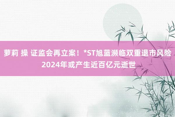 萝莉 操 证监会再立案！*ST旭蓝濒临双重退市风险 2024年或产生近百亿元逝世