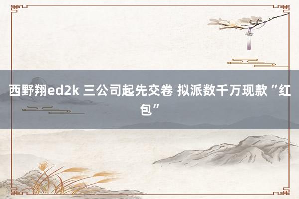 西野翔ed2k 三公司起先交卷 拟派数千万现款“红包”