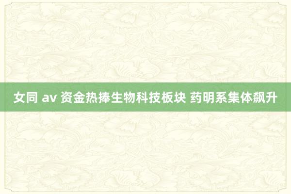 女同 av 资金热捧生物科技板块 药明系集体飙升