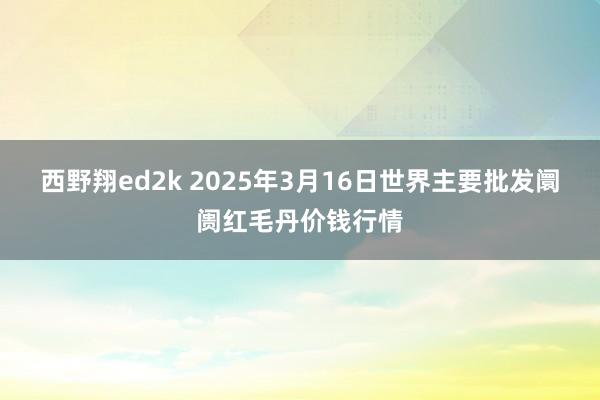 西野翔ed2k 2025年3月16日世界主要批发阛阓红毛丹价钱行情