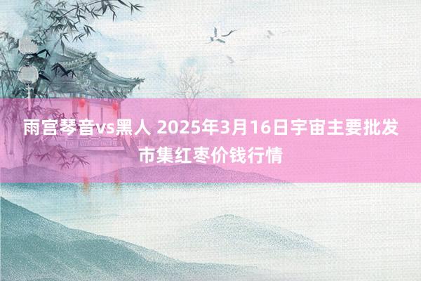 雨宫琴音vs黑人 2025年3月16日宇宙主要批发市集红枣价钱行情