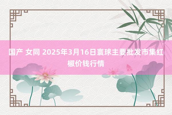 国产 女同 2025年3月16日寰球主要批发市集红椒价钱行情