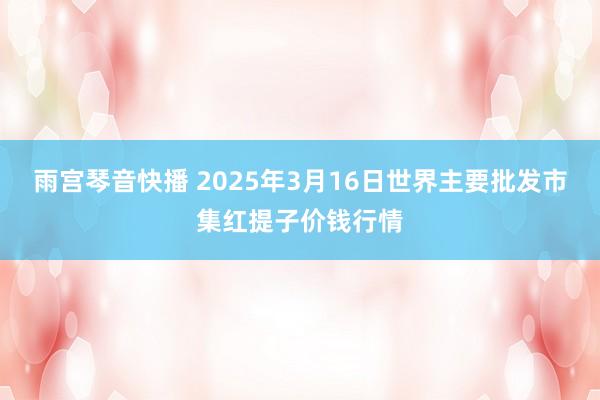 雨宫琴音快播 2025年3月16日世界主要批发市集红提子价钱行情