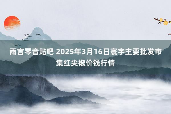 雨宫琴音贴吧 2025年3月16日寰宇主要批发市集红尖椒价钱行情