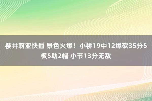 樱井莉亚快播 景色火爆！小桥19中12爆砍35分5板5助2帽 小节13分无敌