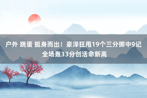户外 跳蛋 挺身而出！豪泽狂甩19个三分掷中9记 全场轰33分创活命新高
