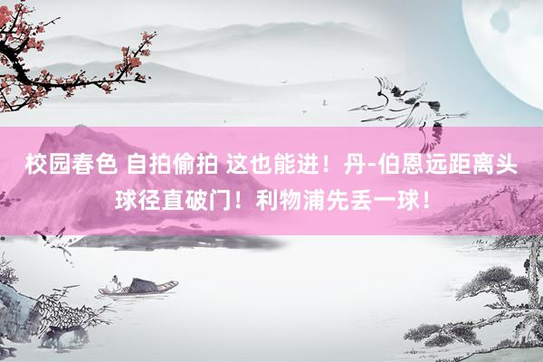 校园春色 自拍偷拍 这也能进！丹-伯恩远距离头球径直破门！利物浦先丢一球！