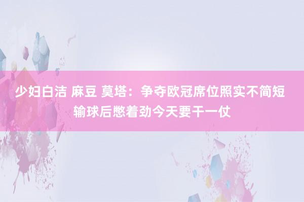 少妇白洁 麻豆 莫塔：争夺欧冠席位照实不简短 输球后憋着劲今天要干一仗