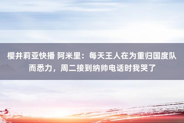 樱井莉亚快播 阿米里：每天王人在为重归国度队而悉力，周二接到纳帅电话时我哭了