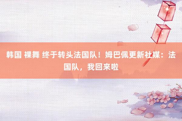 韩国 裸舞 终于转头法国队！姆巴佩更新社媒：法国队，我回来啦