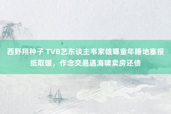 西野翔种子 TVB艺东谈主韦家雄曝童年睡地塞报纸取暖，作念交易遇海啸卖房还债