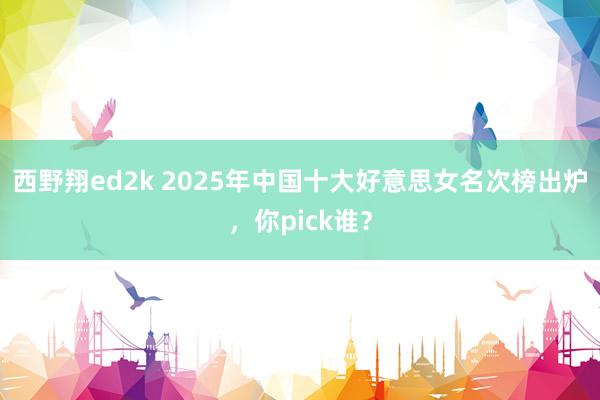 西野翔ed2k 2025年中国十大好意思女名次榜出炉，你pick谁？
