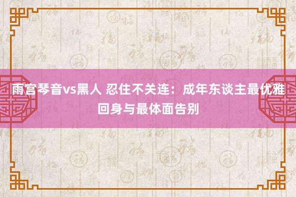 雨宫琴音vs黑人 忍住不关连：成年东谈主最优雅回身与最体面告别