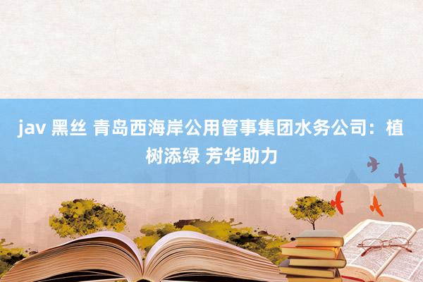 jav 黑丝 青岛西海岸公用管事集团水务公司：植树添绿 芳华助力