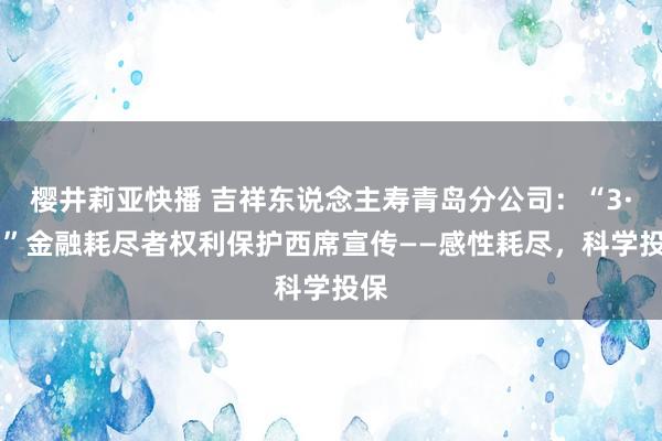 樱井莉亚快播 吉祥东说念主寿青岛分公司：“3·15”金融耗尽者权利保护西席宣传——感性耗尽，科学投保
