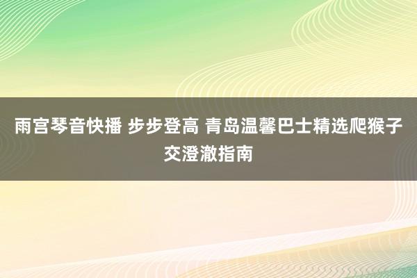 雨宫琴音快播 步步登高 青岛温馨巴士精选爬猴子交澄澈指南
