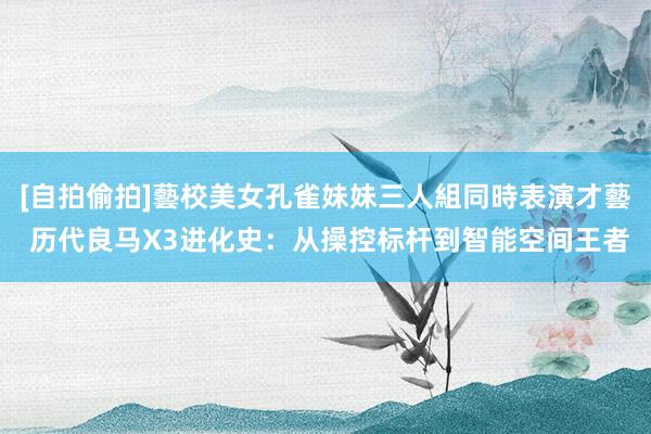[自拍偷拍]藝校美女孔雀妹妹三人組同時表演才藝 历代良马X3进化史：从操控标杆到智能空间王者