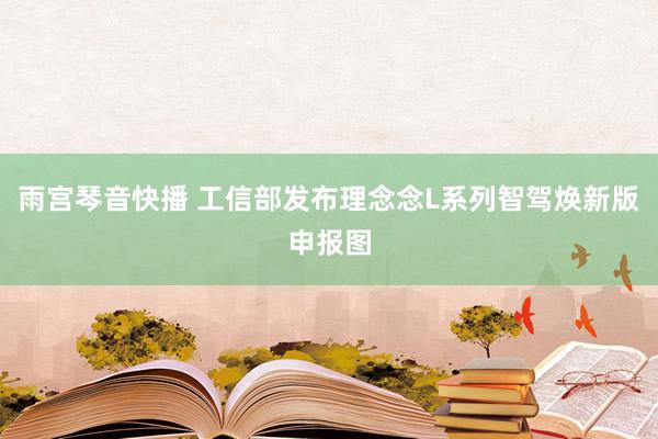雨宫琴音快播 工信部发布理念念L系列智驾焕新版申报图
