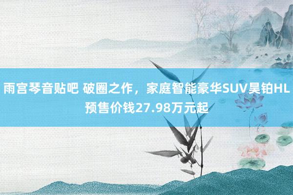雨宫琴音贴吧 破圈之作，家庭智能豪华SUV昊铂HL预售价钱27.98万元起