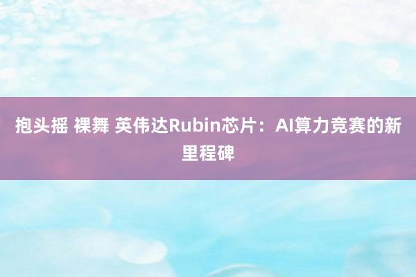 抱头摇 裸舞 英伟达Rubin芯片：AI算力竞赛的新里程碑