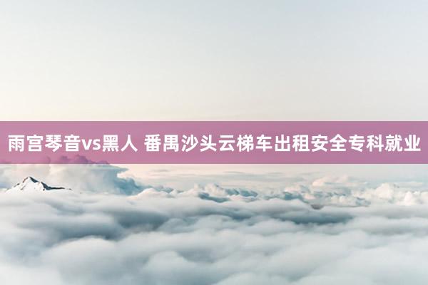 雨宫琴音vs黑人 番禺沙头云梯车出租安全专科就业