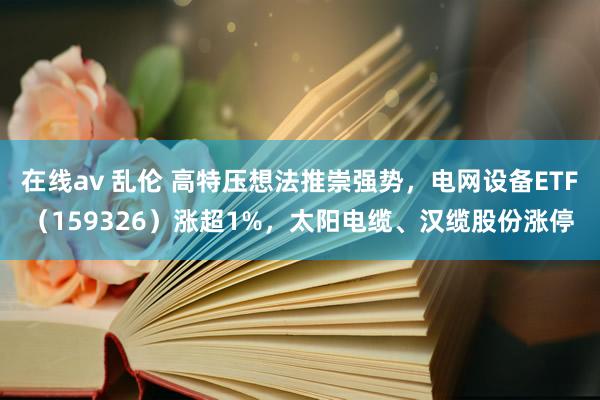 在线av 乱伦 高特压想法推崇强势，电网设备ETF（159326）涨超1%，太阳电缆、汉缆股份涨停