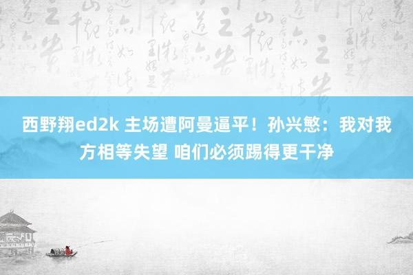西野翔ed2k 主场遭阿曼逼平！孙兴慜：我对我方相等失望 咱们必须踢得更干净