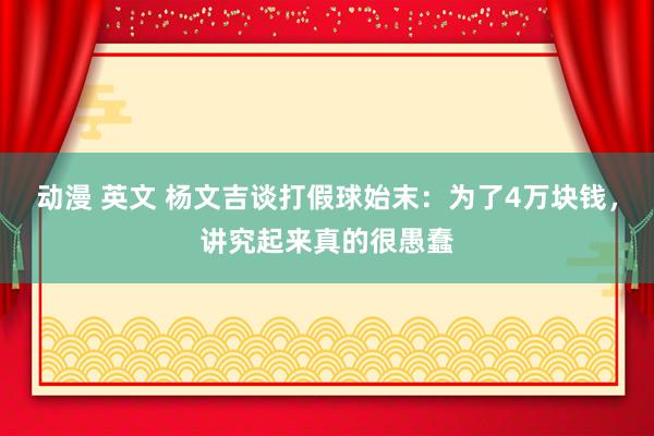 动漫 英文 杨文吉谈打假球始末：为了4万块钱，讲究起来真的很愚蠢