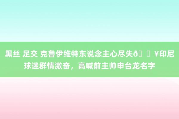 黑丝 足交 克鲁伊维特东说念主心尽失💥印尼球迷群情激奋，高喊前主帅申台龙名字