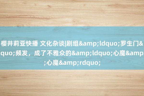 樱井莉亚快播 文化杂谈|剧组&ldquo;罗生门&rdquo;频发，成了不雅众的&ldquo;心魔&rdquo;