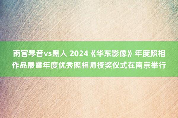 雨宫琴音vs黑人 2024《华东影像》年度照相作品展暨年度优秀照相师授奖仪式在南京举行