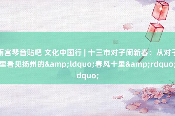 雨宫琴音贴吧 文化中国行 | 十三市对子闹新春：从对子里看见扬州的&ldquo;春风十里&rdquo;